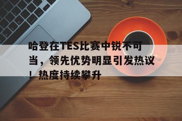 九游下载中心- 哈登在TES比赛中锐不可当，领先优势明显引发热议！热度持续攀升