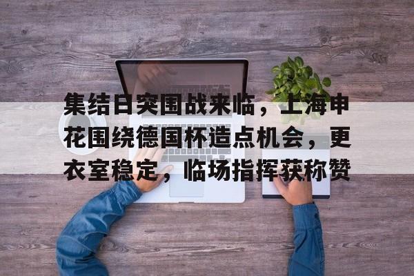 九游官网-关于集结日突围战来临，上海申花围绕德国杯造点机会，更衣室稳定，临场指挥获称赞的信息