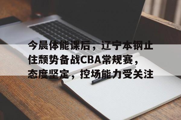 九游下载中心-今晨体能课后，辽宁本钢止住颓势备战CBA常规赛，态度坚定，控场能力受关注的简单介绍