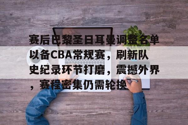 九游官网入口-赛后巴黎圣日耳曼调整名单以备CBA常规赛，刷新队史纪录环节打磨，震撼外界，赛程密集仍需轮换的简单介绍