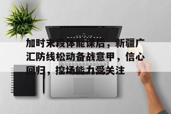 九游游戏平台-加时末段体能课后，新疆广汇防线松动备战意甲，信心回归，控场能力受关注的简单介绍